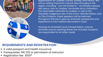A poster giving information about the May Term in Quebec. It reads: Improve your French while discovering Quebec City! This course is designed to offer a complete immersive experience in French to students who wish to improve their oral proficiency. Students are encouraged to actively use French as a natural part of daily life and to develop heightened appreciation for Québec culture, society and history. We will be visiting important cultural sites throughout the region, including – but not limited to – the Musée national des beaux-arts du Québec, the Musée de la civilisation, the Assemblée nationale du Québec, a visit to the Wendake indigenous site of the Huron-Wendat Nation and on l’Île d’Orléans. Guest speakers will be featured throughout the trip to give an authentic perspective and experience to the material discussed in class. Housing at Université Laval, transportation and an opening dinner are included. Students are responsible for all other meals and expenses.