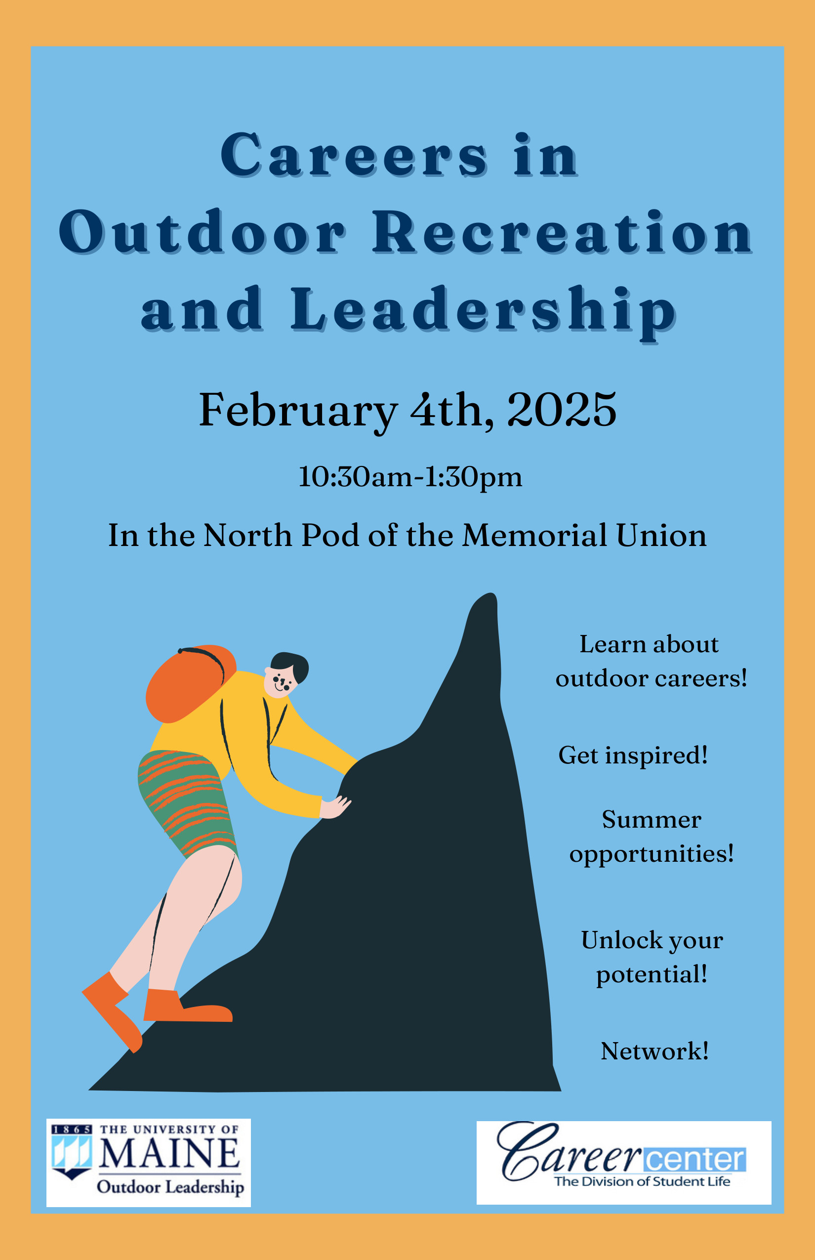 Careers in Outdoor Recreation and Leadership. February 4th, 2025. 10:30 am - 1:30 pm
In the North Pod of the Memorial Union. Learn about outdoor careers! Get inspired! Summer opportunities! Unlock your potential! Network!
Two logos: The Univerity of Maine, Outdoor Leadership. Second logo: Career Center, The Division of Student Life