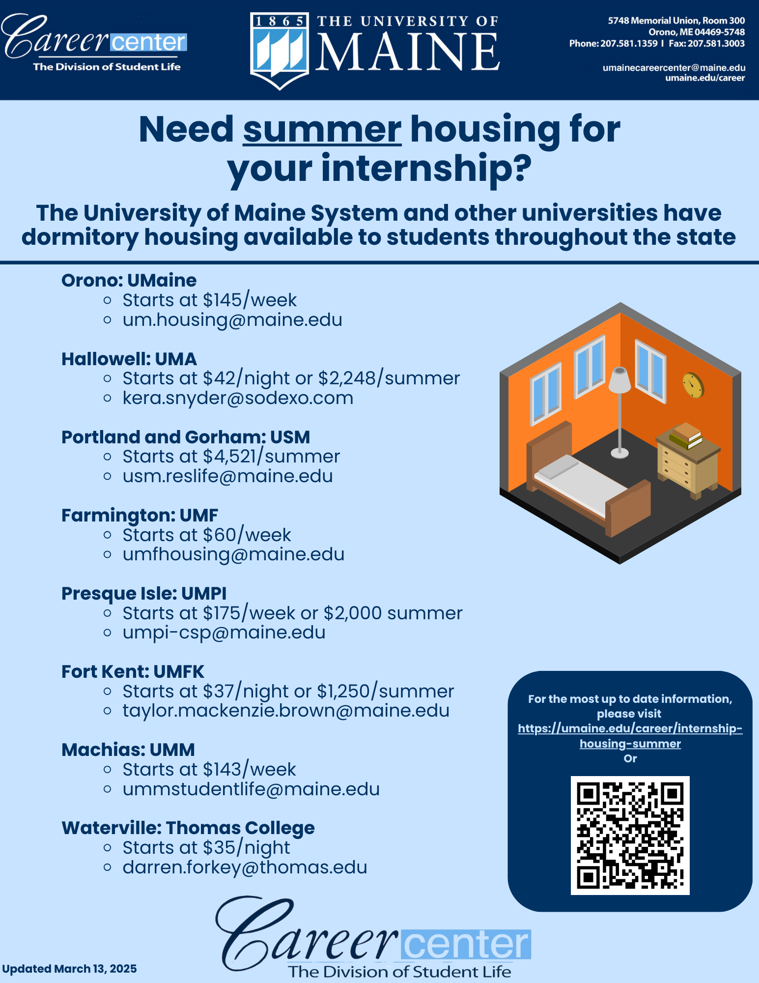 Internship housing UMaine Career Center Logo UMaine Logo UMaine Career Center address, phone and email. 5748 Memorial Union, Room 300, Orono, Maine 04469. Phone 207-581-1359. Has fax on image, but fax is not longer usable. umainecareercenter@maine.edu and umaine.edu/career Need summer housing for your internship? The University of Maine System and other universities have dormitory housing available to students throughout the state Orono: UMaine Starts at $145/week um.housing@maine.edu Hallowell: UMA Starts at $42/night or $2,248/summer kera.snyder@sodexo.com Portland and Gorham: USM Starts at $4,521/summer usm.reslife@maine.edu Farmington: UMF Starts at $60/week umfhousing@maine.edu Presque Isle: UMPI Starts at $175/week or $2,000 summer umpi-csp@maine.edu Fort Kent: UMFK Starts at $37/night or $1,250/summer taylor.mackenzie.brown@maine.edu Machias: UMM Starts at $143/week ummstudentlife@maine.edu Waterville: Thomas College Starts at $35/night darren.forkey@thomas.edu For the most up to date information, please visit https://umaine.edu/career/internship-housing-summer Or (image of QR code) Updated March 13, 2025 Bottom image of Career Center logo