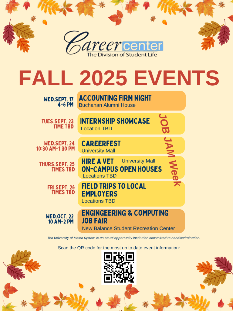 Flyer for Career Center events happening fall of 2025. Reads as follow. Career Center logo up top. Fall 2025 Events Wed.sept. 17 4-6 pm Accounting Firm night Wed.oct. 22 10 am-2 pm New Balance Student Recreation Center Hire A Vet On-campus open houses Internship Showcase CAREERfest Tues.sept. 23 Time TBD Wed.sept. 24 10:30 am-1:30 pm thurs.sept. 25 Times TBD Engingeering & Computing job Fair FIeld Trips to local Employers Fri.sept. 26 Times TBD Buchanan Alumni House Location TBD University Mall JOB JAM Week University Mall Locations TBD Locations TBD