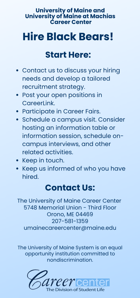 This is the back side of the two sided rack card about recruiting for employers. The back side reads as follows. University of Maine and University of Maine at Machias Career Center Hire Black Bears! Start Here: Contact us to discuss your hiring needs and develop a tailored recruitment strategy. Post your open positions in CareerLink. Participate in Career Fairs. Schedule a campus visit. Consider hosting an information table or information session, schedule on-campus interviews, and other related activities. Keep in touch. Keep us informed of who you have hired. Contact Us: The University of Maine Career Center 5748 Memorial Union - Third Floor Orono, ME 04469 207-581-1359 umainecareercenter@maine.edu The University of Maine System is an equal opportunity institution committed to nondiscrimination. The bottom of this rack card has the Career Center logo