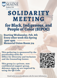 [ID: blurred background shows fists of different skin color forming a circle] Solidarity Meeting, for Black Indigenous, and People of Color (BIPOC), starting Wednesday, Feb. 8th every other week this Spring 3pm-4pm, Memorial Union Room 314, This gathering is sponsored by the partnership with the Office for Diversity and Inclusion and the Counseling Center. This group is private, non-confidential support group. Advance sign-up is required by using the QR code. email anila.karunakar@maine.edu for more information