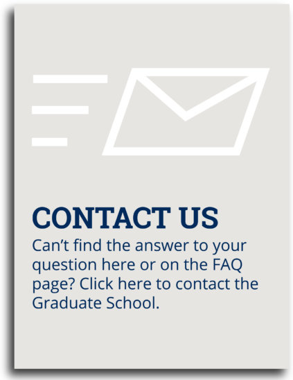 Contact Us: Can't find the answer to your question here or on the FAQ page? Click here to contact the Graduate School.