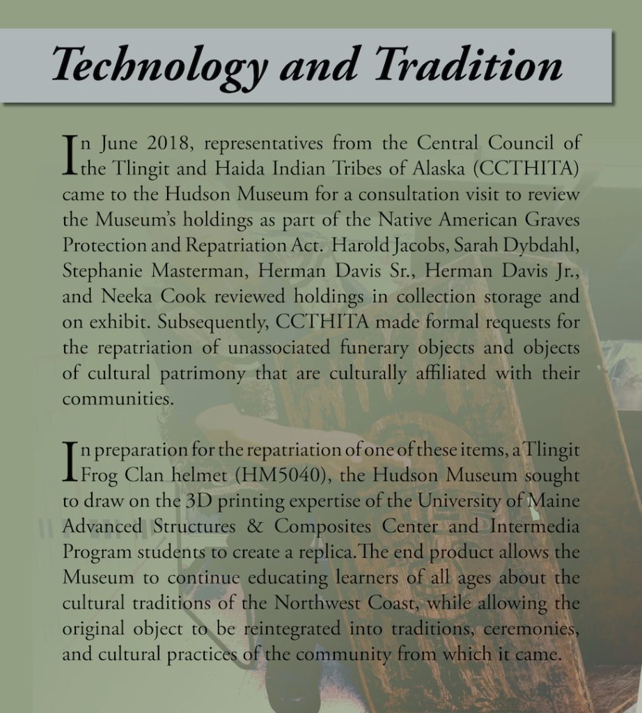 Informational Panel: In June 2018, representatives from the Central Council of the Tlingit and Haida Indian Tribes of Alaska (CCTHITA) came to the Hudson Museum for a consultation visit to review the Museum’s holdings as part of the Native American Graves Protection and Repatriation Act. Harold Jacobs, Sarah Dybdahl, Stephanie Masterman, Herman Davis Sr., Herman Davis Jr., and Neeka Cook reviewed holdings in collection storage and on exhibit. Subsequently, CCTHITA made formal requests for the repatriation of unassociated funerary objects and objects of cultural patrimony that are culturally affiliated with their communities. In preparation for the repatriation of one of these items, a Tlingit Frog Clan helmet (HM5040), the Hudson Museum sought to draw on the 3D printing expertise of the University of Maine Advanced Structures & Composites Center and Intermedia Program students to create a replica. The end product allows the Museum to continue educating learners of all ages about the cultural traditions of the Northwest Coast, while allowing the original object to be reintegrated into traditions, ceremonies, and cultural practices of the community from which it came. 