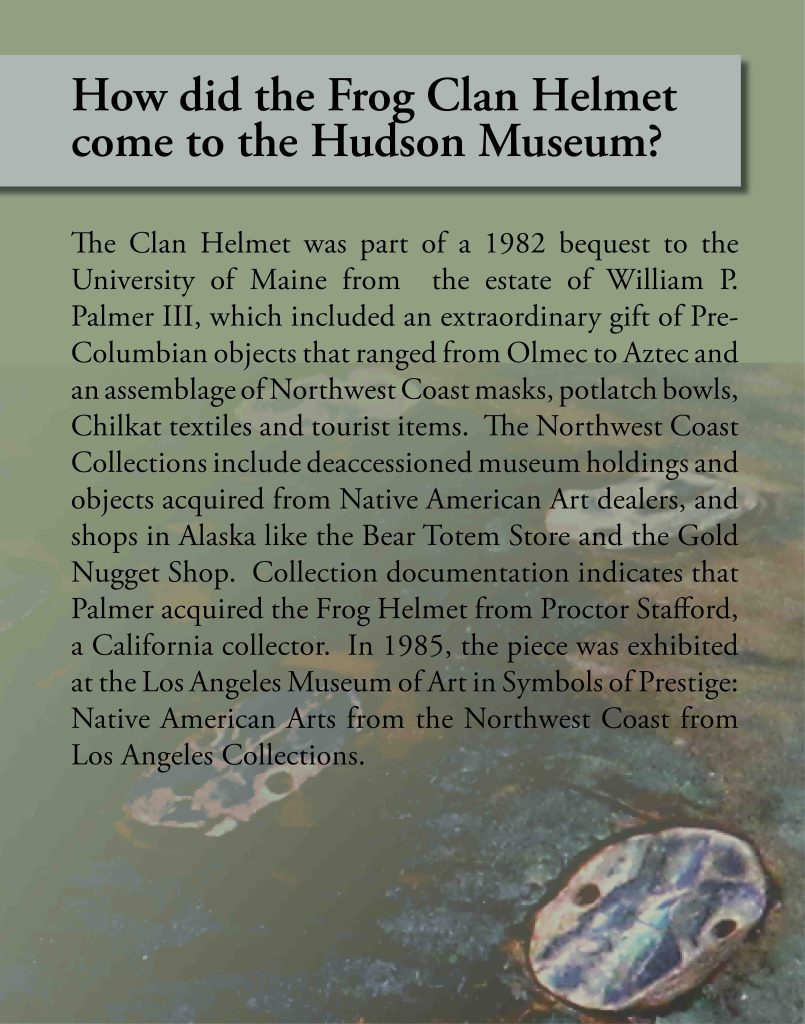 Informational Panel: How did the Frog Clan Helmet come to the Hudson Museum? The Clan Helmet was part of a 1982 bequest to the University of Maine from the estate of William P. Palmer III, which included an extraordinary gift of Pre-Columbian objects that ranged from Olmec to Aztec and an assemblage of Northwest Coast masks, potlatch bowls, Chilkat textiles and tourist items. The Northwest Coast Collections include deaccessioned museum holdings and objects acquired from Native American Art dealers, and shops in Alaska like the Bear Totem Store and the Gold Nugget Shop. Collection documentation indicates that Palmer acquired the Frog Helmet from Proctor Stafford, a California collector. In 1985, the piece was exhibited at the Los Angeles Museum of Art in Symbols of Prestige: Native American Arts from the Northwest Coast from Los Angeles Collections.