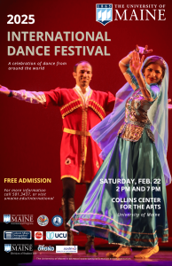 2025 International Dance Festival. A celebration of dances from around the world. Free admissions. For more information call 581.3437 or visit umaine.edu/international. Saturday, February 22 2pm and 7pm. Collins Center for the Arts University of Maine.