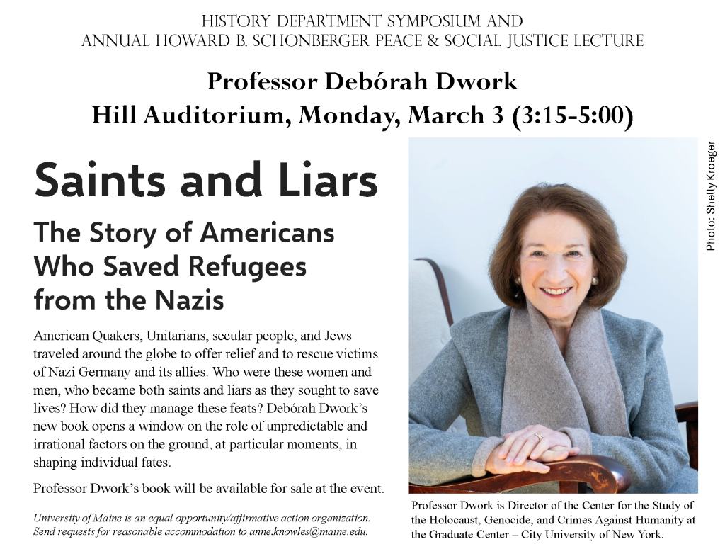 History department symposium and
Annual Howard B. Schonberger Peace & Social Justice Lecture
Photo: Shelly Kroeger
Professor Debórah Dwork
Hill Auditorium, Monday, March 3 (3:15-5:00)
Saints and Liars: The Story of Americans Who Saved Refugees from the Nazis
American Quakers, Unitarians, secular people, and Jews traveled around the globe to offer relief and to rescue victims of Nazi Germany and its allies. Who were these women and men, who became both saints and liars as they sought to save lives? How did they manage these feats? Debórah Dwork’s new book opens a window on the role of unpredictable and irrational factors on the ground, at particular moments, in shaping individual fates.
Professor Dwork’s book will be available for sale at the event.
