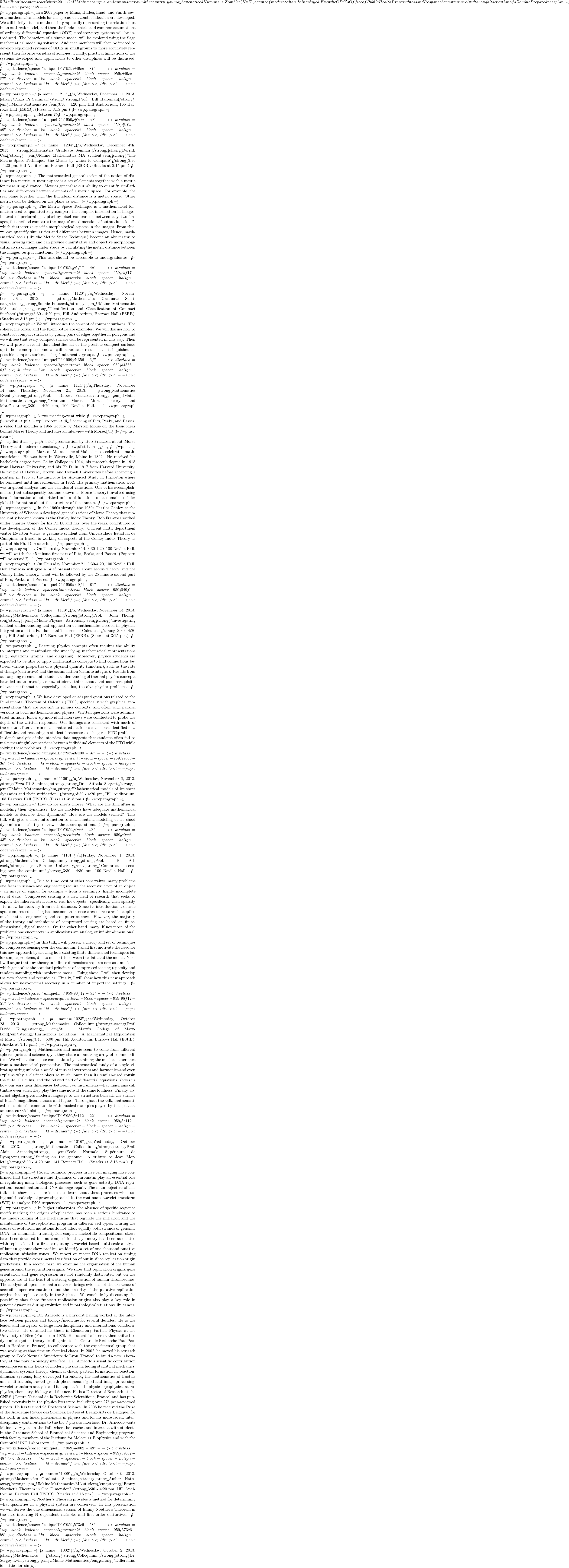 5.74 billion in economic activity in 2011. On UMaine's campus, and campuses around the country, you may have noticed Humans vs. Zombies (HvZ), a game of moderated tag, being played. Even the CDC's Office of Public Health Preparedness and Response has gotten involved through its creation of a Zombie Preparedness plan. <!-- /wp:paragraph -->  <!-- wp:paragraph --> In a 2009 paper by Munz, Hudea, Imad, and Smith, several mathematical models for the spread of a zombie infection are developed. We will briefly discuss methods for graphically representing the relationships in an outbreak model, and then the fundamentals and common assumptions of ordinary differential equation (ODE) predator-prey systems will be introduced. The behaviors of a simple model will be explored using the Sage mathematical modeling software. Audience members will then be invited to develop expanded systems of ODEs in small groups to more accurately represent their favorite varieties of zombies. Finally, practical limitations of the systems developed and applications to other disciplines will be discussed. <!-- /wp:paragraph -->  <!-- wp:kadence/spacer {"uniqueID":"959_9d49cc-87"} --> <div class="wp-block-kadence-spacer aligncenter kt-block-spacer-959_9d49cc-87"><div class="kt-block-spacer kt-block-spacer-halign-center"><hr class="kt-divider"/></div></div> <!-- /wp:kadence/spacer -->  <!-- wp:paragraph --> <a name="1211"></a>Wednesday, December 11, 2013.  <strong>Pizza Pi Seminar.</strong><strong>Prof. Bill Halteman</strong>, <em>UMaine Mathematics</em>3:30 - 4:20 pm, Hill Auditorium, 165 Barrows Hall (ESRB). (Pizza at 3:15 pm.) <!-- /wp:paragraph -->  <!-- wp:paragraph --> Between 75% and 80% of students at Harvard are first-borns.  Do first-born children work harder academically, and so end up overrepresented at top universities?  So claims noted philosopher Michael Sandel.  But maybe his statistical reasoning is faulty and there is a more plausible explanation that we can find using some simple statistical tools. <!-- /wp:paragraph -->  <!-- wp:kadence/spacer {"uniqueID":"959_9dfe0a-a9"} --> <div class="wp-block-kadence-spacer aligncenter kt-block-spacer-959_9dfe0a-a9"><div class="kt-block-spacer kt-block-spacer-halign-center"><hr class="kt-divider"/></div></div> <!-- /wp:kadence/spacer -->  <!-- wp:paragraph --> <a name="1204"></a>Wednesday, December 4th, 2013.  <strong>Mathematics Graduate Seminar.</strong><strong>Derrick Cox</strong>, <em>UMaine Mathematics MA student</em><strong>"The Metric Space Technique: the Means by which to Compare"</strong>3:30 - 4:20 pm, Hill Auditorium, Barrows Hall (ESRB). (Snacks at 3:15 pm.) <!-- /wp:paragraph -->  <!-- wp:paragraph --> The mathematical generalization of the notion of distance is a metric. A metric space is a set of elements together with a metric for measuring distance. Metrics generalize our ability to quantify similarities and differences between elements of a metric space. For example, the real plane together with the Euclidean distance is a metric space. Other metrics can be defined on the plane as well. <!-- /wp:paragraph -->  <!-- wp:paragraph --> The Metric Space Technique is a mathematical formalism used to quantitatively compare the complex information in images. Instead of performing a pixel-by-pixel comparison between any two images, this method compares the images' one dimensional "output functions", which characterize specific morphological aspects in the images. From this, we can quantify similarities and differences between images. Hence, mathematical tools (like the Metric Space Technique) become an alternative to visual investigation and can provide quantitative and objective morphological analysis of images under study by calculating the metric distance between the imagesí output functions. <!-- /wp:paragraph -->  <!-- wp:paragraph --> This talk should be accessible to undergraduates. <!-- /wp:paragraph -->  <!-- wp:kadence/spacer {"uniqueID":"959_dcbf17-4c"} --> <div class="wp-block-kadence-spacer aligncenter kt-block-spacer-959_dcbf17-4c"><div class="kt-block-spacer kt-block-spacer-halign-center"><hr class="kt-divider"/></div></div> <!-- /wp:kadence/spacer -->  <!-- wp:paragraph --> <a name="1120"></a>Wednesday, November 20th, 2013.  <strong>Mathematics Graduate Seminar.</strong><strong>Sophie Potozcak</strong>, <em>UMaine Mathematics MA student</em><strong>"Identification and Classification of Compact Surfaces"</strong>3:30 - 4:20 pm, Hill Auditorium, Barrows Hall (ESRB). (Snacks at 3:15 pm.) <!-- /wp:paragraph -->  <!-- wp:paragraph --> We will introduce the concept of compact surfaces. The sphere, the torus, and the Klein bottle are examples. We will discuss how to construct compact surfaces by gluing pairs of edges together in polygons and we will see that every compact surface can be represented in this way. Then we will prove a result that identifies all of the possible compact surfaces up to homeomorphism and we will introduce a result that distinguishes the possible compact surfaces using fundamental groups. <!-- /wp:paragraph -->  <!-- wp:kadence/spacer {"uniqueID":"959_3d4356-6f"} --> <div class="wp-block-kadence-spacer aligncenter kt-block-spacer-959_3d4356-6f"><div class="kt-block-spacer kt-block-spacer-halign-center"><hr class="kt-divider"/></div></div> <!-- /wp:kadence/spacer -->  <!-- wp:paragraph --> <a name="1114"></a>Thursday, November 14 and Thursday, November 21, 2013.  <strong>Mathematics Event.</strong><strong>Prof. Robert Franzosa</strong>, <em>UMaine Mathematics</em><strong>"Marston Morse, Morse Theory, and More"</strong>3:30 - 4:20 pm, 100 Neville Hall. <!-- /wp:paragraph -->  <!-- wp:paragraph --> A two meeting-event with: <!-- /wp:paragraph -->  <!-- wp:list --> <ul><!-- wp:list-item --> <li>A viewing of Pits, Peaks, and Passes, a video that includes a 1965 lecture by Marston Morse on the basic ideas behind Morse Theory and includes an interview with Morse.</li> <!-- /wp:list-item -->  <!-- wp:list-item --> <li>A brief presentation by Bob Franzosa about Morse Theory and modern extensions.</li> <!-- /wp:list-item --></ul> <!-- /wp:list -->  <!-- wp:paragraph --> Marston Morse is one of Maine's most celebrated mathematicians. He was born in Waterville, Maine in 1892. He received his bachelor's degree from Colby College in 1914, his master's degree in 1915 from Harvard University, and his Ph.D. in 1917 from Harvard University. He taught at Harvard, Brown, and Cornell Universities before accepting a position in 1935 at the Institute for Advanced Study in Princeton where he remained until his retirement in 1962. His primary mathematical work was in global analysis and the calculus of variations. One of his accomplishments (that subsequently became known as Morse Theory) involved using local information about critical points of functions on a domain to infer global information about the structure of the domain. <!-- /wp:paragraph -->  <!-- wp:paragraph --> In the 1960s through the 1980s Charles Conley at the University of Wisconsin developed generalizations of Morse Theory that subsequently became known as the Conley Index Theory. Bob Franzosa worked under Charles Conley for his Ph.D. and has, over the years, contributed to the development of the Conley Index theory. Current math department visitor Ewerton Vieria, a graduate student from Universidade Estadual de Campinas in Brazil, is working on aspects of the Conley Index Theory as part of  his Ph. D. research. <!-- /wp:paragraph -->  <!-- wp:paragraph --> On Thursday November 14, 3:30-4:20, 100 Neville Hall, we will watch the 45-minute first part of Pits, Peaks, and Passes. (Popcorn will be served!!) <!-- /wp:paragraph -->  <!-- wp:paragraph --> On Thursday November 21, 3:30-4:20, 100 Neville Hall, Bob Franzosa will give a brief presentation about Morse Theory and the Conley Index Theory. That will be followed by the 25 minute second part of Pits, Peaks, and Passes. <!-- /wp:paragraph -->  <!-- wp:kadence/spacer {"uniqueID":"959_8049f4-01"} --> <div class="wp-block-kadence-spacer aligncenter kt-block-spacer-959_8049f4-01"><div class="kt-block-spacer kt-block-spacer-halign-center"><hr class="kt-divider"/></div></div> <!-- /wp:kadence/spacer -->  <!-- wp:paragraph --> <a name="1113"></a>Wednesday, November 13, 2013.  <strong>Mathematics Colloquium.</strong><strong>Prof. John Thompson</strong>, <em>UMaine Physics & Astronomy</em><strong>"Investigating student understanding and application of mathematics needed in physics: Integration and the Fundamental Theorem of Calculus."</strong>3:30 - 4:20 pm, Hill Auditorium, 165 Barrows Hall (ESRB). (Snacks at 3:15 pm.) <!-- /wp:paragraph -->  <!-- wp:paragraph --> Learning physics concepts often requires the ability to interpret and manipulate the underlying mathematical representations (e.g., equations, graphs, and diagrams). Moreover, physics students are expected to be able to apply mathematics concepts to find connections between various properties of a physical quantity (function), such as the rate of change (derivative) and the accumulation (definite integral). Results from our ongoing research into student understanding of thermal physics concepts have led us to investigate how students think about and use prerequisite, relevant mathematics, especially calculus, to solve physics problems. <!-- /wp:paragraph -->  <!-- wp:paragraph --> We have developed or adapted questions related to the Fundamental Theorem of Calculus (FTC), specifically with graphical representations that are relevant in physics contexts, and often with parallel versions in both mathematics and physics. Written questions were administered initially; follow-up individual interviews were conducted to probe the depth of the written responses. Our findings are consistent with much of the relevant literature in mathematics education; we also have identified new difficulties and reasoning in students' responses to the given FTC problems. In-depth analysis of the interview data suggests that students often fail to make meaningful connections between individual elements of the FTC while solving these problems. <!-- /wp:paragraph -->  <!-- wp:kadence/spacer {"uniqueID":"959_29ea00-3c"} --> <div class="wp-block-kadence-spacer aligncenter kt-block-spacer-959_29ea00-3c"><div class="kt-block-spacer kt-block-spacer-halign-center"><hr class="kt-divider"/></div></div> <!-- /wp:kadence/spacer -->  <!-- wp:paragraph --> <a name="1106"></a>Wednesday, November 6, 2013.  <strong>Pizza Pi Seminar.</strong><strong>Dr. Aitbala Sargent</strong>, <em>UMaine Mathematics</em><strong>"Mathematical models of ice sheet dynamics and their verification."</strong>3:30 - 4:20 pm, Hill Auditorium, 165 Barrows Hall (ESRB). (Pizza at 3:15 pm.) <!-- /wp:paragraph -->  <!-- wp:paragraph --> How do ice sheets move?  What are the difficulties in modeling their dynamics?  Do the modelers have adequate mathematical models to describe their dynamics?  How are the models verified? This talk will give a short introduction to mathematical modeling of ice sheet dynamics and will try to answer the above questions. <!-- /wp:paragraph -->  <!-- wp:kadence/spacer {"uniqueID":"959_9e9cc3-d3"} --> <div class="wp-block-kadence-spacer aligncenter kt-block-spacer-959_9e9cc3-d3"><div class="kt-block-spacer kt-block-spacer-halign-center"><hr class="kt-divider"/></div></div> <!-- /wp:kadence/spacer -->  <!-- wp:paragraph --> <a name="1101"></a>Friday, November 1, 2013.  <strong>Mathematics Colloquium.</strong><strong>Prof. Ben Adcock</strong>, <em>Purdue University</em><strong>"Compressed sensing over the continuum"</strong>3:30 - 4:30 pm, 100 Neville Hall. <!-- /wp:paragraph -->  <!-- wp:paragraph --> Due to time, cost or other constraints, many problems one faces in science and engineering require the reconstruction of an object - an image or signal, for example - from a seemingly highly incomplete set of data.  Compressed sensing is a new field of research that seeks to exploit the inherent structure of real-life objects - specifically, their sparsity - to allow for recovery from such datasets.  Since its introduction a decade ago, compressed sensing has become an intense area of research in applied mathematics, engineering and computer science.  However, the majority of the theory and techniques of compressed sensing are based on finite-dimensional, digital models.  On the other hand, many, if not most, of the problems one encounters in applications are analog, or infinite-dimensional. <!-- /wp:paragraph -->  <!-- wp:paragraph --> In this talk, I will present a theory and set of techniques for compressed sensing over the continuum.  I shall first motivate the need for this new approach by showing how existing finite-dimensional techniques fail for simple problems, due to mismatch between the data and the model.  Next I will argue that any theory in infinite dimensions requires new assumptions, which generalize the standard principles of compressed sensing (sparsity and random sampling with incoherent bases).  Using these, I will then develop the new theory and techniques.  Finally, I will show how this new approach allows for near-optimal recovery in a number of important settings. <!-- /wp:paragraph -->  <!-- wp:kadence/spacer {"uniqueID":"959_198f12-51"} --> <div class="wp-block-kadence-spacer aligncenter kt-block-spacer-959_198f12-51"><div class="kt-block-spacer kt-block-spacer-halign-center"><hr class="kt-divider"/></div></div> <!-- /wp:kadence/spacer -->  <!-- wp:paragraph --> <a name="1023"></a>Wednesday, October 23, 2013.  <strong>Mathematics Colloquium.</strong><strong>Prof. David Kung</strong>, <em>St. Mary's College of Maryland</em><strong>"Harmonious Equations: A Mathematical Exploration of Music"</strong>3:45 - 5:00 pm, Hill Auditorium, Barrows Hall (ESRB). (Snacks at 3:15 pm.) <!-- /wp:paragraph -->  <!-- wp:paragraph --> Mathematics and music seem to come from different spheres (arts and sciences), yet they share an amazing array of commonalities. We will explore these connections by examining the musical experience from a mathematical perspective. The mathematical study of a single vibrating string unlocks a world of musical overtones and harmonics-and even explains why a clarinet plays so much lower than its similar-sized cousin the flute. Calculus, and the related field of differential equations, shows us how our ears hear differences between two instruments-what musicians call timbre-even when they play the same note at the same loudness. Finally, abstract algebra gives modern language to the structures beneath the surface of Bach's magnificent canons and fugues. Throughout the talk, mathematical concepts will come to life with musical examples played by the speaker, an amateur violinist. <!-- /wp:paragraph -->  <!-- wp:kadence/spacer {"uniqueID":"959_0be112-22"} --> <div class="wp-block-kadence-spacer aligncenter kt-block-spacer-959_0be112-22"><div class="kt-block-spacer kt-block-spacer-halign-center"><hr class="kt-divider"/></div></div> <!-- /wp:kadence/spacer -->  <!-- wp:paragraph --> <a name="1016"></a>Wednesday, October 16, 2013.  <strong>Mathematics Colloquium.</strong><strong>Prof. Alain Arneodo</strong>, <em>Ecole Normale Supérieure de Lyon</em><strong>"Surfing on the genome: A tribute to Jean Morlet"</strong>3:30 - 4:20 pm, 141 Bennett Hall. (Snacks at 3:15 pm.) <!-- /wp:paragraph -->  <!-- wp:paragraph --> Recent technical progress in live cell imaging have confirmed that the structure and dynamics of chromatin play an essential role in regulating many biological processes, such as gene activity, DNA replication, recombination and DNA damage repair. The main objective of this talk is to show that there is a lot to learn about these processes when using multi-scale signal processing tools like the continuous wavelet transform (WT) to analyze DNA sequences. <!-- /wp:paragraph -->  <!-- wp:paragraph --> In higher eukaryotes, the absence of specific sequence motifs marking the origins ofreplication has been a serious hindrance to the understanding of the mechanisms that regulate the initiation and the maintenance of the replication program in different cell types. During the course of evolution, mutations do not affect equally both strands of genomic DNA. In mammals, transcription-coupled nucleotide compositional skews have been detected but no compositional asymmetry has been associated with replication. In a first part, using a wavelet-based multi-scale analysis of human genome skew profiles, we identify a set of one thousand putative replication initiation zones. We report on recent DNA replication timing data that provide experimental verification of our in silico replication origin predictions. In a second part, we examine the organisation of the human genes around the replication origins. We show that replication origins, gene orientation and gene expression are not randomly distributed but on the opposite are at the heart of a strong organisation of human chromosomes. The analysis of open chromatin markers brings evidence of the existence of accessible open chromatin around the majority of the putative replication origins that replicate early in the S phase. We conclude by discussing the possibility that these ``masterí replication origins also play a key role in genome dynamics during evolution and in pathological situations like cancer. <!-- /wp:paragraph -->  <!-- wp:paragraph --> Dr. Arneodo is a physicist having worked at the interface between physics and biology/medicine for several decades. He is the leader and instigator of large interdisciplinary and international collaborative efforts. He obtained his thesis in Elementary Particle Physics at the University of Nice (France) in 1978. His scientific interest then shifted to dynamical system theory, leading him to the Centre de Recherche Paul Pascal in Bordeaux (France), to collaborate with the experimental group that was working at that time on chemical chaos. In 2002, he moved his research group to Ecole Normale Supérieure de Lyon (France) to build a new laboratory at the physics-biology interface. Dr. Arneodo's scientific contribution encompasses many fields of modern physics including statistical mechanics, dynamical systems theory, chemical chaos, pattern formation in reaction-diffusion systems, fully-developed turbulence, the mathematics of fractals and multifractals, fractal growth phenomena, signal and image processing, wavelet transform analysis and its applications in physics, geophysics, astrophysics, chemistry, biology and finance. He is a Director of Research at the CNRS (Centre National de la Recherche Scientifique, France) and has published extensively in the physics literature, including over 275 peer-reviewed papers. He has trained 25 Doctors of Science. In 2005 he received the Prize of the Academie Royale des Sciences, Lettres et Beaux-Arts de Belgique, for his work in non-linear phenomena in physics and for his more recent interdisciplinary contributions to the bio / physics interface. Dr. Arneodo visits Maine every year in the Fall, where he teaches and interacts with students in the Graduate School of Biomedical Sciences and Engineering program, with faculty members of the Institute for Molecular Biophysics and with the CompuMAINE Laboratory. <!-- /wp:paragraph -->  <!-- wp:kadence/spacer {"uniqueID":"959_fae002-48"} --> <div class="wp-block-kadence-spacer aligncenter kt-block-spacer-959_fae002-48"><div class="kt-block-spacer kt-block-spacer-halign-center"><hr class="kt-divider"/></div></div> <!-- /wp:kadence/spacer -->  <!-- wp:paragraph --> <a name="1009"></a>Wednesday, October 9, 2013.  <strong>Mathematics Graduate Seminar.</strong><strong>Amber Hathaway</strong>, <em>UMaine Mathematics MA student</em><strong>"Emmy Noether's Theorem in One Dimension"</strong>3:30 - 4:20 pm, Hill Auditorium, Barrows Hall (ESRB). (Snacks at 3:15 pm.) <!-- /wp:paragraph -->  <!-- wp:paragraph --> Noether's Theorem provides a method for determining what quantities in a physical system are conserved. In this presentation we will derive the one-dimensional version of Emmy Noether's Theorem in the case involving N dependent variables and first order derivatives. <!-- /wp:paragraph -->  <!-- wp:kadence/spacer {"uniqueID":"959_b573c6-b8"} --> <div class="wp-block-kadence-spacer aligncenter kt-block-spacer-959_b573c6-b8"><div class="kt-block-spacer kt-block-spacer-halign-center"><hr class="kt-divider"/></div></div> <!-- /wp:kadence/spacer -->  <!-- wp:paragraph --> <a name="1002"></a>Wednesday, October 2, 2013.  <strong>Mathematics </strong><strong>Colloquium.</strong><strong>Dr. Sergey Lvin</strong>, <em>UMaine Mathematics</em><strong>"Differential identities for sin(x),
