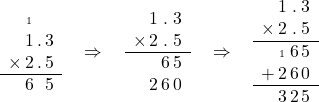 \begin{array}{c@{\,}c@{\,}c@{\,}c}& \text{\tiny 1} & & \\& 1 & . & 3\\\times & 2 & . & 5\\\hline& 6 & & 5\end{array}\quad\Rightarrow\quad\begin{array}{c@{\,}c@{\,}c@{\,}c}& 1 & . & 3\\\times & 2 & . & 5\\\hline& & 6 & 5\\& 2 & 6 & 0\end{array}\quad\Rightarrow\quad\begin{array}{c@{\,}c@{\,}c@{\,}c}& 1 & . & 3\\\times & 2 & . & 5\\\hline& \text{\tiny 1} & 6 & 5\\+ & 2 & 6 & 0\\\hline& 3 & 2& 5\end{array}