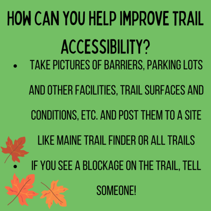 How can you help improve trail accessibility? Take pictures of barriers, parking lots and other facilities, trail surfaces and conditions, etc. and post them to a site like Maine trail finder of all trails. If you see a blockage on the trail, tell someone!