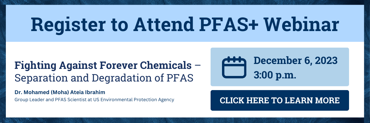 Register to Attend PFAS+ Webinar. The webinar is titled Fighting Against Forever Chemicals – Separation and Degradation of PFAS. Main speaker is Dr. Mohamed (Moha) Ateia Ibrahim, Group Leader and PFAS Scientist at US Environmental Protection Agency. The webinar is December 6 at 3:00 pm. Click anywhere on the image to learn more.