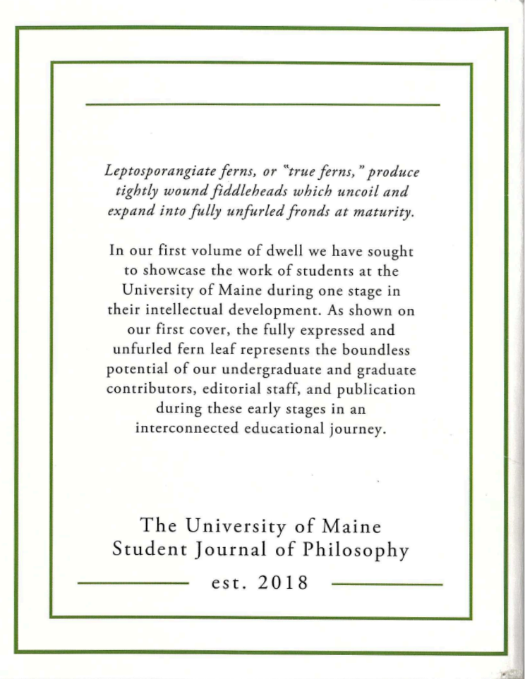 A description of dwell centered by concentric dark muted green lines forming boxes. 

The text reads: Leptosporangiate ferns, or "true ferns," produce tightly wound fiddleheads which uncoil and expand into fully unfurled fronds at maturity. (all above text is italicized)

In our first volume of dwell we have sought to showcase the work of students at the University of Maine during one stage in their intellectual development. As shown on our first cover, the fully expressed and unfurled fern leaf represents the boundless potential of our undergraduate and graduate contributors, editorial staff, and publication during these early stages in an interconnected educational journey.

The University of Maine Student Journal of Philosophy

est. 2018

